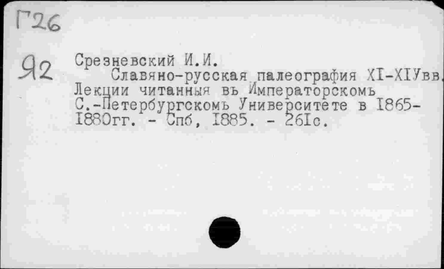 ﻿Г2&
Я2
Срезневский И.И.
Славяно-русская палеография Х1-Х1Увв Лекции читанная вь Императорскомь С.-Петербургскомь Университете в 1865-1880гг. - Спб, 1885. - 261с.